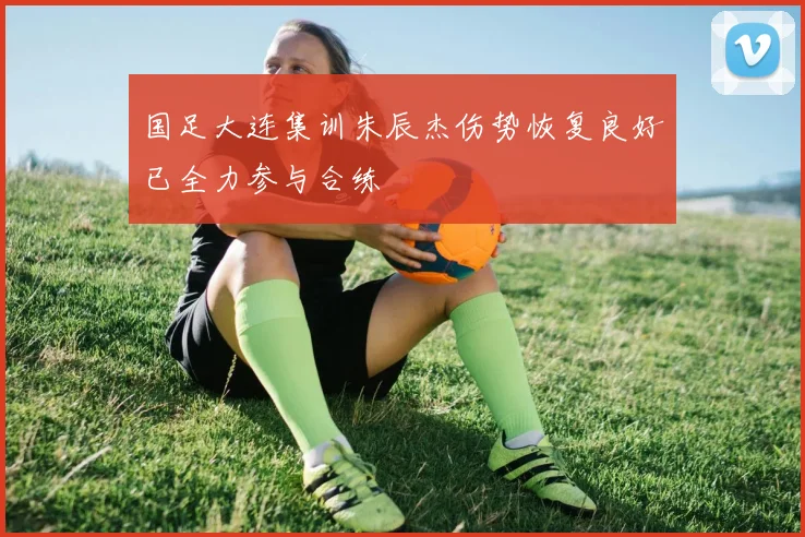 国足大连集训朱辰杰伤势恢复良好已全力参与合练