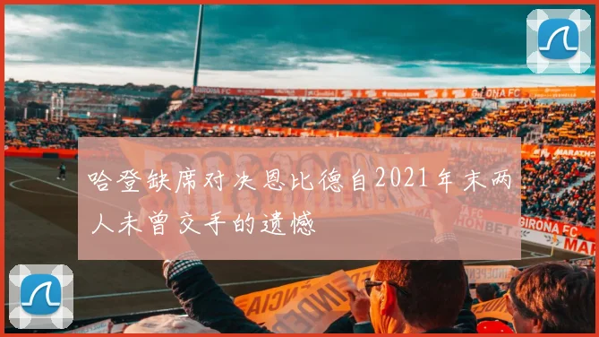 哈登缺席对决恩比德自2021年末两人未曾交手的遗憾