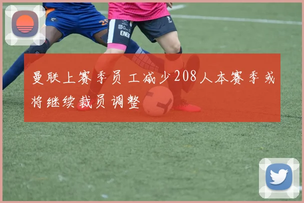 曼联上赛季员工减少208人本赛季或将继续裁员调整