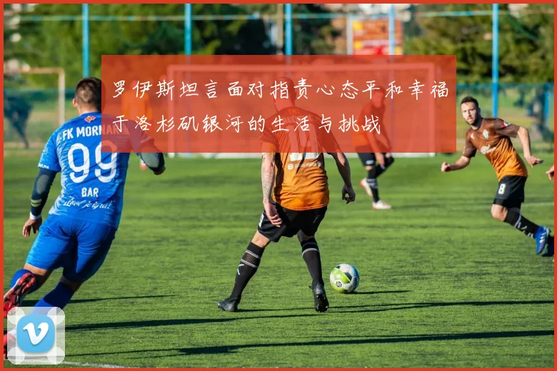 罗伊斯坦言面对指责心态平和幸福于洛杉矶银河的生活与挑战