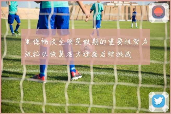 里德畅谈全明星假期的重要性努力放松以恢复活力迎接后续挑战