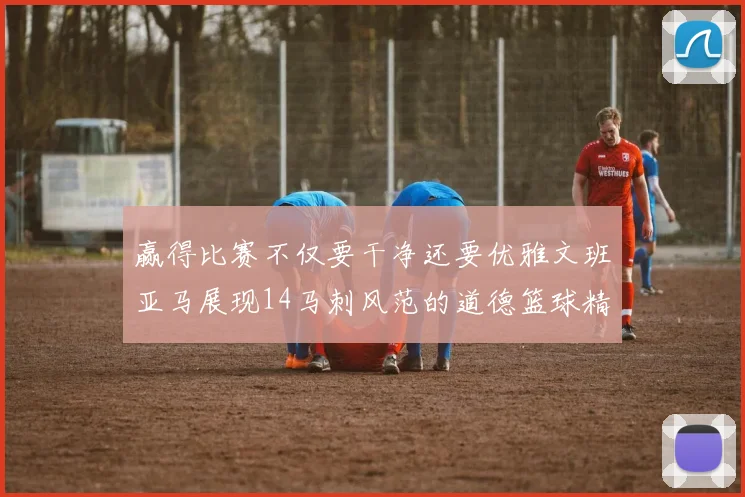 赢得比赛不仅要干净还要优雅文班亚马展现14马刺风范的道德篮球精神