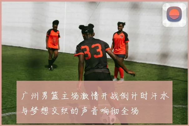 广州男篮主场激情开战倒计时汗水与梦想交织的声音响彻全场