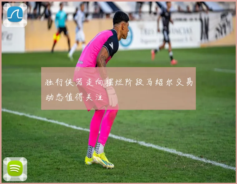 独行侠若走向摆烂阶段马绍尔交易动态值得关注