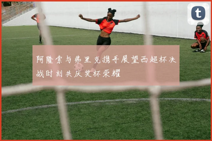 阿隆索与弗里克携手展望西超杯决战时刻共庆奖杯荣耀